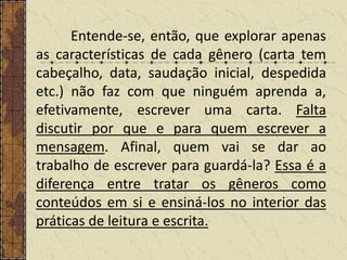 Entende-se, então, que explorar apenas
as características de cada gênero (carta tem
cabeçalho, data, saudação inicial, despedida
etc.) não faz com que ninguém aprenda a,
efetivamente, escrever uma carta. Falta
discutir por que e para quem escrever a
mensagem. Afinal, quem vai se dar ao
trabalho de escrever para guardá-la? Essa é a
diferença entre tratar os gêneros como
conteúdos em si e ensiná-los no interior das
práticas de leitura e escrita.

 