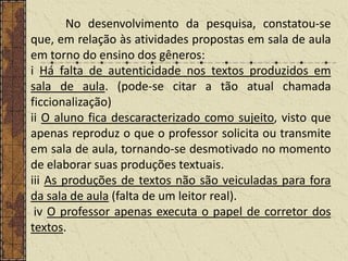 No desenvolvimento da pesquisa, constatou-se
que, em relação às atividades propostas em sala de aula
em torno do ensino dos gêneros:
i Há falta de autenticidade nos textos produzidos em
sala de aula. (pode-se citar a tão atual chamada
ficcionalização)
ii O aluno fica descaracterizado como sujeito, visto que
apenas reproduz o que o professor solicita ou transmite
em sala de aula, tornando-se desmotivado no momento
de elaborar suas produções textuais.
iii As produções de textos não são veiculadas para fora
da sala de aula (falta de um leitor real).
iv O professor apenas executa o papel de corretor dos
textos.

 