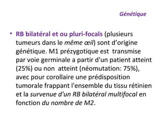 • RB bilatéral et ou pluri-focals (plusieurs
tumeurs dans le même œil) sont d’origine
génétique. M1 prézygotique est transmise
par voie germinale a partir d'un patient atteint
(25%) ou non atteint (néomutation: 75%),
avec pour corollaire une prédisposition
tumorale frappant l'ensemble du tissu rétinien
et la survenue d'un RB bilatéral multifocal en
fonction du nombre de M2.
Génétique
 
