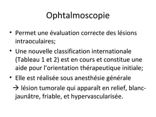 Ophtalmoscopie
• Permet une évaluation correcte des lésions
intraoculaires;
• Une nouvelle classification internationale
(Tableau 1 et 2) est en cours et constitue une
aide pour l’orientation thérapeutique initiale;
• Elle est réalisée sous anesthésie générale
 lésion tumorale qui apparaît en relief, blanc-
jaunâtre, friable, et hypervascularisée.
 