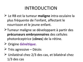 INTRODUCTION
 Le RB est la tumeur maligne intra-oculaire la
plus fréquente de l’enfant, affectant le
nourrisson et le jeune enfant.
Tumeur maligne se développant à partir des
précurseurs embryonnaires des cellules
photoréceptrice (cônes) de la rétine.
 Origine Génétique.
 Très agressive – Décès
 Unilatéral chez 2/3 des cas, et bilatéral chez
1/3 des cas
 
