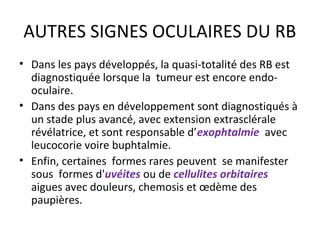 AUTRES SIGNES OCULAIRES DU RB
• Dans les pays développés, la quasi-totalité des RB est
diagnostiquée lorsque la tumeur est encore endo-
oculaire.
• Dans des pays en développement sont diagnostiqués à
un stade plus avancé, avec extension extrasclérale
révélatrice, et sont responsable d’exophtalmie avec
leucocorie voire buphtalmie.
• Enfin, certaines formes rares peuvent se manifester
sous formes d'uvéites ou de cellulites orbitaires
aigues avec douleurs, chemosis et œdème des
paupières.
 