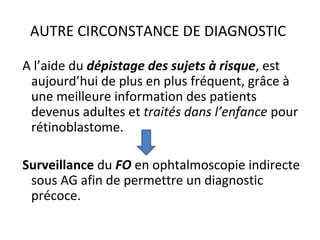 AUTRE CIRCONSTANCE DE DIAGNOSTIC
A l’aide du dépistage des sujets à risque, est
aujourd’hui de plus en plus fréquent, grâce à
une meilleure information des patients
devenus adultes et traités dans l’enfance pour
rétinoblastome.
Surveillance du FO en ophtalmoscopie indirecte
sous AG afin de permettre un diagnostic
précoce.
 