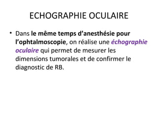 ECHOGRAPHIE OCULAIRE
• Dans le même temps d’anesthésie pour
l’ophtalmoscopie, on réalise une échographie
oculaire qui permet de mesurer les
dimensions tumorales et de confirmer le
diagnostic de RB.
 
