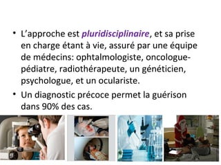 • L’approche est pluridisciplinaire, et sa prise
en charge étant à vie, assuré par une équipe
de médecins: ophtalmologiste, oncologue-
pédiatre, radiothérapeute, un généticien,
psychologue, et un oculariste.
• Un diagnostic précoce permet la guérison
dans 90% des cas.
 