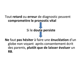Tout retard ou erreur de diagnostic peuvent
compromettre le pronostic vital
Si le doute persiste
Ne faut pas hésiter à faire une énucléation d'un
globe non voyant après consentement écrit
des parents, plutôt que de laisser évoluer un
RB.
 