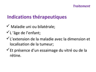  Maladie uni ou bilatérale;
L ’âge de l’enfant;
L’extension de la maladie avec la dimension et
localisation de la tumeur;
Et présence d’un essaimage du vitré ou de la
rétine.
Traitement
Indications thérapeutiques
 