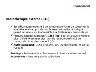 Radiothérapie externe (RTE):
 Est efficace, permettant à de nombreux enfants de conserver la
vue utile, mais au prix de nombreuses séquelles Indiqué
quand la tumeur est inaccessible aux traitement conservateurs.
 Plaques isotopes radioactifs: 125 I (iod) : qui est actuellement le
plus utilisé  tumeur plus grande ou nombre limité de
tumeur de dimension modéré (<3)
 Autres radioactif: 192 Ir (Iridium), 106 Ru (Ruténium) , et 60 Co
(Cobalt)
Avantage = Traitement local, Rayonnement réduit sur le tissu normal
Inconvénient = Forte dose pour la sclérotique
Traitement
 