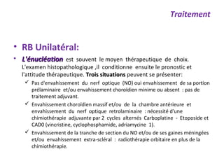 • RB Unilatéral:
• L'énucléationL'énucléation est souvent le moyen thérapeutique de choix.
L'examen histopathologique ,il conditionne ensuite le pronostic et
l'attitude thérapeutique. Trois situationsTrois situations peuvent se présenter:
 Pas d'envahissement du nerf optique (NO) oui envahissement de sa portion
prélaminaire et/ou envahissement choroïdien minime ou absent : pas de
traitement adjuvant.
 Envahissement choroïdien massif et/ou de la chambre antérieure et
envahissement du nerf optique retrolaminaire : nécessité d'une
chimiothérapie adjuvante par 2 cycles alternés Carboplatine - Etoposide et
CAD0 (vincristine, cyclophosphamide, adriamycine 1).
 Envahissement de la tranche de section du NO et/ou de ses gaines méningées
et/ou envahissement extra-scléral : radiothérapie orbitaire en plus de la
chimiothérapie.
Traitement
 