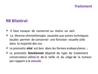 RB Bilatéral:
 Il faut essayer de conserver au moins un oeil.
 La thermo-chimiothérapie associée aux autres techniques
locales permet de conserver une fonction visuelle utile
dans la majorité des cas .
 Le pronostic vital est bon dans les formes endooculaires ;
 Le pronostic fonctionnel dépend du type de traitement
conservateur utilisé et de la taille et du siège de la tumeur
par rapport a la macula.
Traitement
 
