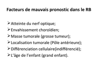 Facteurs de mauvais pronostic dans le RB
Atteinte du nerf optique;
Envahissement choroïdien;
Masse tumorale (grosse tumeur);
Localisation tumorale (Pôle antérieure);
Différenciation cellulaire(indifférencié);
L’âge de l’enfant (grand enfant).
 