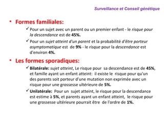• Formes familiales:
Pour un sujet avec un parent ou un premier enfant - le risque pour
la descendance est de 45%.
Pour un sujet atteint d'un parent et la probabilité d'être porteur
asymptomatique est de 9% - le risque pour la descendance est
d'environ 4%.
• Les formes sporadiques:
Bilatérale: sujet atteint, Le risque pour sa descendance est de 45%,
et famille ayant un enfant atteint: il existe le risque pour qu'un
des parents soit porteur d'une mutation non exprimée avec un
risque pour une grossesse ultérieure de 5%.
Unilatérale: Pour un sujet atteint, le risque pour la descendance
est estime à 5%, et parents ayant un enfant atteint, le risque pour
une grossesse ultérieure pourrait être de l'ordre de 1%.
Surveillance et Conseil génétique
 