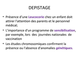 DEPISTAGE
• Présence d’une Leucocorie chez un enfant doit
attirer l'attention des parents et le personnel
médical;
• L'importance d'un programme de sensibilisation,
par exemple, lors des journées nationales de
vaccination
• Les études chromosomiques confirment la
présence ou l'absence d'anomalies génétiques.
 