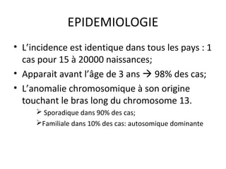 EPIDEMIOLOGIE
• L’incidence est identique dans tous les pays : 1
cas pour 15 à 20000 naissances;
• Apparait avant l’âge de 3 ans  98% des cas;
• L’anomalie chromosomique à son origine
touchant le bras long du chromosome 13.
 Sporadique dans 90% des cas;
Familiale dans 10% des cas: autosomique dominante
 