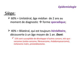 Siège:
 60% = Unilatéral, âge médian de 2 ans au
moment de diagnostic  forme sporadique;
 40% = Bilatéral, qui est toujours héréditaire,
découverte à un âge moyen de 1 an. Dont:
 15% sont susceptible de développer d’autres cancers, tels que :
sarcomes (ostéo-sarcome, fibrosarcome, rhabdomyosarcome),
mélanome malin, pinéaloblastome.
Epidemiologie
 