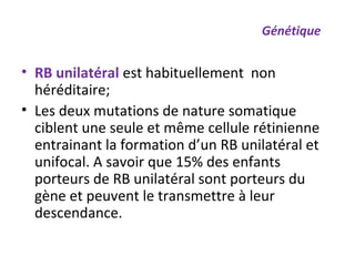 • RB unilatéral est habituellement non
héréditaire;
• Les deux mutations de nature somatique
ciblent une seule et même cellule rétinienne
entrainant la formation d’un RB unilatéral et
unifocal. A savoir que 15% des enfants
porteurs de RB unilatéral sont porteurs du
gène et peuvent le transmettre à leur
descendance.
Génétique
 