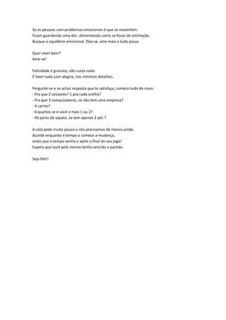 Só as pessoas com problemas emocionais é que se ressentem.
Ficam guardando uma dor, alimentando como se fosse de estimação.
Busque o equilíbrio emocional. Doe-se, ame mais e tudo passa.

Quer viver bem?
Ame-se!

Felicidade é gratuita, não custa nada.
É fazer tudo com alegria, nos mínimos detalhes.

Pergunte-se e se achar resposta que te satisfaça, comece tudo de novo:
- Pra que 2 celulares? 1 pra cada orelha?
- Pra que 3 computadores, se não tem uma empresa?
- 4 carros?
- 6 quartos se é você e mais 1 ou 2?
- 40 pares de sapato, se tem apenas 2 pés ?

A vida pede muito pouco e nós precisamos de menos ainda.
Acorde enquanto é tempo e comece a mudança,
antes que o tempo venha e apite o final do seu jogo!
Espero que você pelo menos tenha vencido a partida.

Seja feliz!
 