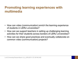 Promoting learning experiences with
multimedia



• How can video (communication) enrich the learning experience
  of students in LERU universities?
• How can we support teachers in setting up challenging learning
  activities for their students across borders of LERU universities?
• How can we share good practices and eventually collaborate on
  common video (communication) projects?




Lund University/Ossiannilsson /LU_LERU2011/ CC BY-NC-ND
 
