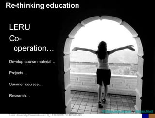 Re-thinking education


LERU
Co-
 operation…
Develop course material…

Projects…

Summer courses…

Research…


                                                           CC Some rights reserved by Shahram Sharif
 Lund University/Ossiannilsson /LU_LERU2011/ CC BY-NC-ND
 