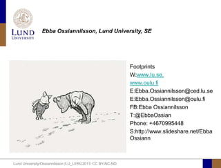 Ebba Ossiannilsson, Lund University, SE




                                                          Footprints
                                                          W:www.lu.se,
                                                          www.oulu.fi
                                                          E:Ebba.Ossiannilsson@ced.lu.se
                                                          E:Ebba.Ossiannilsson@oulu.fi
                                                          FB:Ebba Ossiannilsson
                                                          T:@EbbaOssian
                                                          Phone: +4670995448
                                                          S:http://www.slideshare.net/Ebba
                                                          Ossiann



Lund University/Ossiannilsson /LU_LERU2011/ CC BY-NC-ND
 