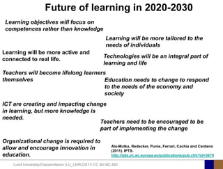 Future of learning in 2020-2030
 Learning objectives will focus on
 competences rather than knowledge
                                                    Learning will be more tailored to the
                                                    needs of individuals
Learning will be more active and
                                                   Technologies will be an integral part of
connected to real life.
                                                   learning and life
Teachers will become lifelong learners
themselves                            Education needs to change to respond
                                      to the needs of the economy and
                                      society
ICT are creating and impacting change
in learning, but more knowledge is
needed.
                                   Teachers need to be encouraged to be
                                   part of implementing the change

Organizational change is required to
                                                       Ala-Mutka, Redecker, Punie, Ferrari, Cachia and Centeno
allow and encourage innovation in                      (2011). IPTS.
education.                                             http://ipts.jrc.ec.europa.eu/publications/pub.cfm?id=3679

    Lund University/Ossiannilsson /LU_LERU2011/ CC BY-NC-ND
 