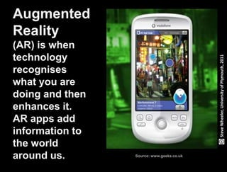 Augmented
Reality
(AR) is when
technology




                                                                                    Steve Wheeler, University of Plymouth, 2011
recognises
what you are
doing and then
enhances it.
AR apps add
information to
the world
around us.                                                Source: www.geeks.co.uk


Lund University/Ossiannilsson /LU_LERU2011/ CC BY-NC-ND
 