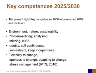 Key competences 2025/2030

• The present eight Key competences 2006 to be reached 2010.
…and the future


• Environment; nature, sustainability
• Problem-solving; analysing,
   critizing, KISS
• Identity; self confindence,
   self-esteem, keep independece
• Flexibility to change,
   openess to change, adapting to change,
   stress management (IPTS, 2010)
Lund University/Ossiannilsson /LU_LERU2011/ CC BY-NC-ND
 