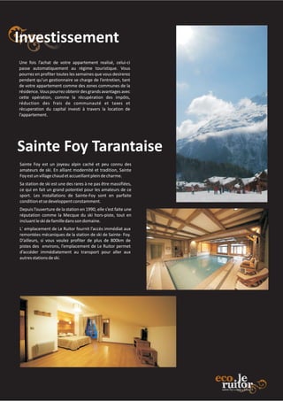 Investissement
Sainte Foy Tarantaise
Une fois l’achat de votre appartement realisé, celui-ci
passe automatiquement au régime touristique. Vous
pourrez en profiter toutes les semaines que vous desirerez
pendant qu’un gestionnaire se charge de l’entretien, tant
de votre appartement comme des zones communes de la
résidence.Vous pourrezobtenirdesgrands avantagesavec
cette opération, comme la récupération des impôts,
réduction des frais de communauté et taxes et
récuperation du capital investi à travers la location de
l’appartement.
Sainte Foy est un joyeau alpin caché et peu connu des
amateurs de ski. En alliant modernité et tradition, Sainte
Foyestunvillagechaudetaccueillantpleindecharme.
Sa station de ski est une des rares à ne pas être massifiées,
ce qui en fait un grand potentiel pour les amateurs de ce
sport. Les installations de Sainte-Foy sont en parfaite
conditionetsedeveloppentconstamment.
Depuis l’ouverture de la station en 1990, elle s’est faite une
réputation comme la Mecque du ski hors-piste, tout en
incluantleskidefamilledanssondomaine.
L´ emplacement de Le Ruitor fournit l’accès immédiat aux
remontées mécaniques de la station de ski de Sainte- Foy.
D’ailleurs, si vous voulez profiter de plus de 800km de
pistes des environs, l’emplacement de Le Ruitor permet
d’accéder immédiatement au transport pour aller aux
autresstationsdeski.
 