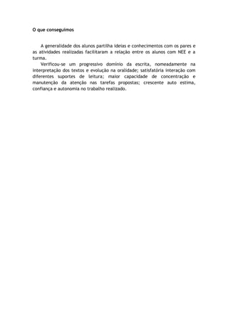 O que conseguimos
A generalidade dos alunos partilha ideias e conhecimentos com os pares e
as atividades realizadas facilitaram a relação entre os alunos com NEE e a
turma.
Verificou-se um progressivo domínio da escrita, nomeadamente na
interpretação dos textos e evolução na oralidade; satisfatória interação com
diferentes suportes de leitura; maior capacidade de concentração e
manutenção da atenção nas tarefas propostas; crescente auto estima,
confiança e autonomia no trabalho realizado.
 