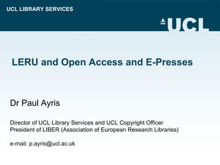 UCL LIBRARY SERVICES




 LERU and Open Access and E-Presses



 Dr Paul Ayris

 Director of UCL Library Services and UCL Copyright Officer
 President of LIBER (Association of European Research Libraries)

 e-mail: p.ayris@ucl.ac.uk
 