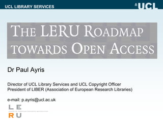 UCL LIBRARY SERVICES




 Dr Paul Ayris

 Director of UCL Library Services and UCL Copyright Officer
 President of LIBER (Association of European Research Libraries)

 e-mail: p.ayris@ucl.ac.uk
 