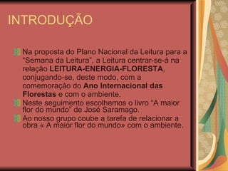INTRODUÇÃO Na proposta do Plano Nacional da Leitura para a “Semana da Leitura”, a Leitura centrar-se-á na relação  LEITURA-ENERGIA-FLORESTA , conjugando-se, deste modo, com a comemoração do  Ano Internacional das Florestas  e com o ambiente. Neste seguimento escolhemos o livro “A maior flor do mundo” de José Saramago. Ao nosso grupo coube a tarefa de relacionar a obra « A maior flor do mundo» com o ambiente. 