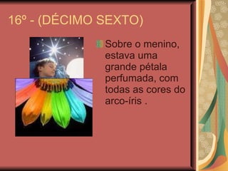 16º - (DÉCIMO SEXTO) Sobre o menino, estava uma grande pétala perfumada, com todas as cores do arco-íris . 