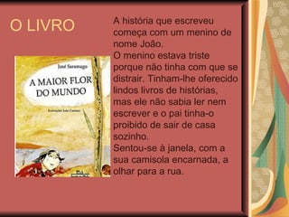 O LIVRO A história que escreveu começa com um menino de nome João. O menino estava triste porque não tinha com que se distrair. Tinham-lhe oferecido lindos livros de histórias, mas ele não sabia ler nem escrever e o pai tinha-o proibido de sair de casa sozinho. Sentou-se à janela, com a sua camisola encarnada, a olhar para a rua. 