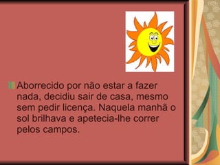 Aborrecido por não estar a fazer nada, decidiu sair de casa, mesmo sem pedir licença. Naquela manhã o sol brilhava e apetecia-lhe correr pelos campos. 