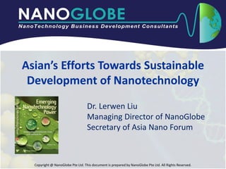 Asian’s Efforts Towards Sustainable
 Development of Nanotechnology
                                   Dr. Lerwen Liu
                                   Managing Director of NanoGlobe
                                   Secretary of Asia Nano Forum



  Copyright @ NanoGlobe Pte Ltd. This document is prepared by NanoGlobe Pte Ltd. All Rights Reserved.
 
