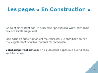 Les pages « En Construction »
10
Ce n’est clairement pas un problème spéciﬁque à WordPress mais
aux sites web en général.
Une page en construction est mauvaise pour la crédibilité du site
mais également pour les moteurs de recherche.
Solution (perfectionniste) : Ne publier les pages que quand elles
sont terminées.
 