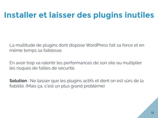 Installer et laisser des plugins inutiles
12
La multitude de plugins dont dispose WordPress fait sa force et en
même temps sa faiblesse.
En avoir trop va ralentir les performances de son site ou multiplier
les risques de failles de sécurité.
Solution : Ne laisser que les plugins actifs et dont on est sûrs de la
ﬁabilité. (Mais ça, c’est un plus grand problème)
 