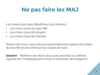 Ne pas faire les MAJ
14
Les mises à jour dans WordPress sont diverses :
•  Les mises à jour du cœur WP
•  Les mises à jour des plugins
•  Les mises à jour des thèmes
Toutes ces mises à jour peuvent potentiellement réparer des failles
de sécurité et ainsi diminuer les risques de hack.
Solution : Maintenir son site le plus à jour possible ou à défaut
regarder les changelogs pour suivre le travail des développeurs.
 