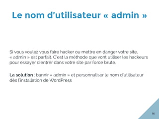Le nom d’utilisateur « admin »
16
Si vous voulez vous faire hacker ou mettre en danger votre site,
« admin » est parfait. C’est la méthode que vont utiliser les hackeurs
pour essayer d’entrer dans votre site par force brute.
La solution : bannir « admin » et personnaliser le nom d’utilisateur
dès l’installation de WordPress
 