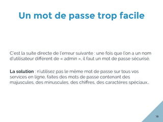 Un mot de passe trop facile 
18
C’est la suite directe de l’erreur suivante : une fois que l’on a un nom
d’utilisateur diﬀérent de « admin », il faut un mot de passe sécurisé.
La solution : n’utilisez pas le même mot de passe sur tous vos
services en ligne, faites des mots de passe contenant des
majuscules, des minuscules, des chiﬀres, des caractères spéciaux…
 