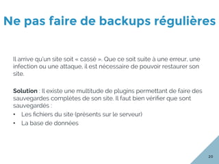 Ne pas faire de backups régulières
20
Il arrive qu’un site soit « cassé ». Que ce soit suite à une erreur, une
infection ou une attaque, il est nécessaire de pouvoir restaurer son
site.
Solution : Il existe une multitude de plugins permettant de faire des
sauvegardes complètes de son site. Il faut bien vériﬁer que sont
sauvegardés :
•  Les ﬁchiers du site (présents sur le serveur)
•  La base de données
 
