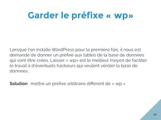 Garder le préfixe « wp»
22
Lorsque l’on installe WordPress pour la première fois, il nous est
demandé de donner un préﬁxe aux tables de la base de données
qui vont être crées. Laisser « wp» est le meilleur moyen de faciliter
le travail à d’éventuels hackeurs qui veulent véroler la base de
données.
Solution : mettre un préﬁxe arbitraire diﬀérent de « wp »
 
