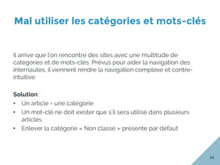 Mal utiliser les catégories et mots-clés
24
Il arrive que l’on rencontre des sites avec une multitude de
catégories et de mots-clés. Prévus pour aider la navigation des
internautes, il viennent rendre la navigation complexe et contre-
intuitive.
Solution :
•  Un article = une catégorie
•  Un mot-clé ne doit exister que s’il sera utilisé dans plusieurs
articles
•  Enlever la catégorie « Non classé » présente par défaut
 