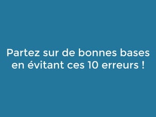 Partez sur de bonnes bases
en évitant ces 10 erreurs !
 