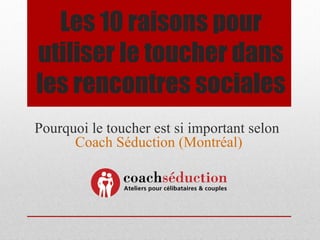Les 10 raisons pour
utiliser le toucher dans
les rencontres sociales
Pourquoi le toucher est si important selon
      Coach Séduction (Montréal)
 