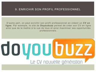 D’autre part, on peut enrichir son profil professionnel en créant un CV en
ligne. Par exemple, le site de Doyoubuzz permet de créer son CV en ligne
ainsi que de le mettre à la vue de tous et ainsi maximiser ses opportunités
professionnels.
9. ENRICHIR SON PROFIL PROFESSIONNEL
 