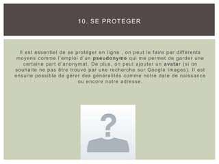 Il est essentiel de se protéger en ligne , on peut le faire par différents
moyens comme l’emploi d’un pseudonyme qui me permet de garder une
certaine part d’anonymat. De plus, on peut ajouter un avatar (si on
souhaite ne pas être trouvé par une recherche sur Google Images). Il est
ensuite possible de gérer des généralités comme notre date de naissance
ou encore notre adresse.
10. SE PROTEGER
 