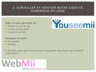 Cela va nous permette de :
 Savoir ce qui se dit
 A quoi je suis relié
 Ce qu’on en fait
Exemples d’outils :
 Youseeme
 Webmii
Il ne suffit donc pas de connaître uniquement les enjeux de l’identité
numérique !
2. SURVEILLER ET VÉRIFIER NOTRE IDENTITÉ
NUMÉRIQUE EN LIGNE
 