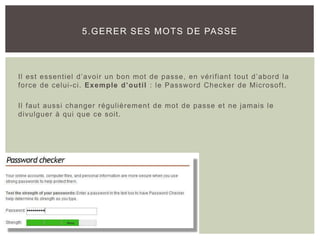 Il est essentiel d’avoir un bon mot de passe, en vérifiant tout d’abord la
force de celui-ci. Exemple d’outil : le Password Checker de Microsoft.
Il faut aussi changer régulièrement de mot de passe et ne jamais le
divulguer à qui que ce soit.
5.GERER SES MOTS DE PASSE
 